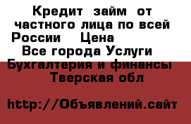 Кредит (займ) от частного лица по всей России  › Цена ­ 400 000 - Все города Услуги » Бухгалтерия и финансы   . Тверская обл.